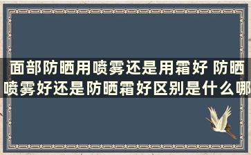 面部防晒用喷雾还是用霜好 防晒喷雾好还是防晒霜好区别是什么哪个更好